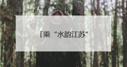 乘“水韵江苏”主题旅游列车，解锁“端午×六一”双倍快乐！
