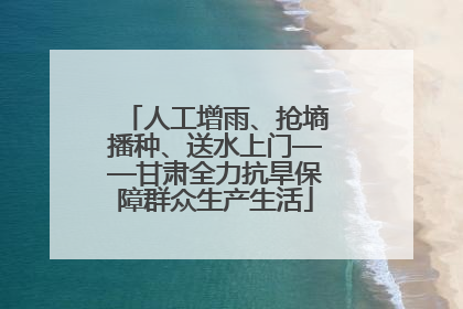 人工增雨、抢墒播种、送水上门——甘肃全力抗旱保障群众生产生活