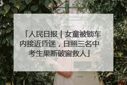 人民日报｜女童被锁车内接近昏迷，日照三名中考生果断破窗救人