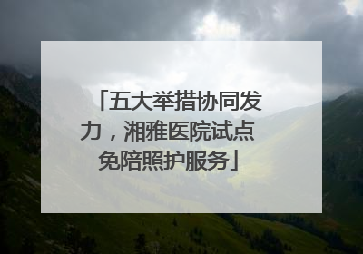 五大举措协同发力，湘雅医院试点免陪照护服务