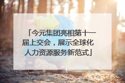 今元集团亮相第十一届上交会，展示全球化人力资源服务新范式