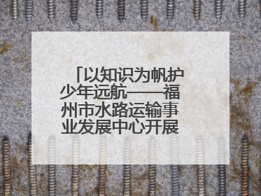 以知识为帆护少年远航——福州市水路运输事业发展中心开展水上交通安全知识进校园活动
