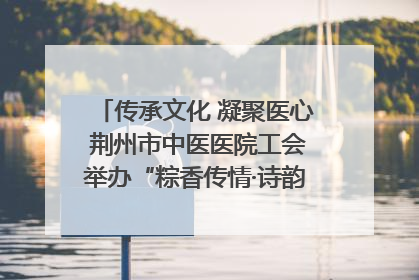 传承文化 凝聚医心 荆州市中医医院工会举办“粽香传情·诗韵端午”系列活动