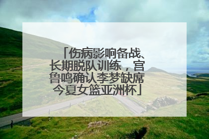 伤病影响备战、长期脱队训练，宫鲁鸣确认李梦缺席今夏女篮亚洲杯