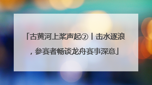 古黄河上桨声起②丨击水逐浪，参赛者畅谈龙舟赛事深意