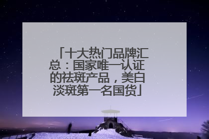 十大热门品牌汇总：国家唯一认证的祛斑产品，美白淡斑第一名国货
