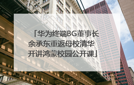 华为终端BG董事长余承东重返母校清华 开讲鸿蒙校园公开课