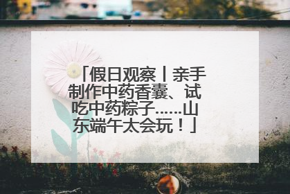 假日观察丨亲手制作中药香囊、试吃中药粽子……山东端午太会玩！