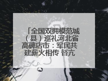 全国双拥模范城（县）巡礼河北省高碑店市：军民共建薪火相传 督亢大地鱼水情深