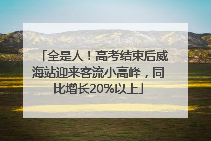 全是人！高考结束后威海站迎来客流小高峰，同比增长20%以上