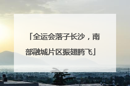 全运会落子长沙，南部融城片区振翅腾飞