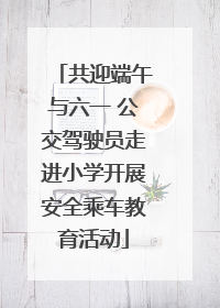 共迎端午与六一 公交驾驶员走进小学开展安全乘车教育活动