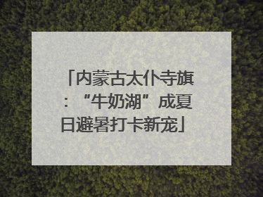 内蒙古太仆寺旗：“牛奶湖”成夏日避暑打卡新宠