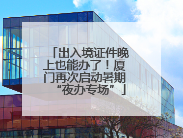 出入境证件晚上也能办了！厦门再次启动暑期“夜办专场”