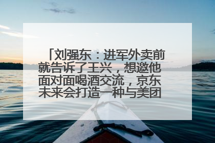 刘强东：进军外卖前就告诉了王兴，想邀他面对面喝酒交流，京东未来会打造一种与美团不同的商业模式