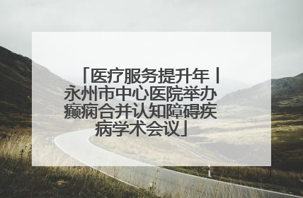 医疗服务提升年丨永州市中心医院举办癫痫合并认知障碍疾病学术会议