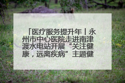 医疗服务提升年丨永州市中心医院走进南津渡水电站开展“关注健康，远离疾病”主题健康促进活动