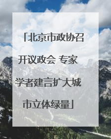 北京市政协召开议政会 专家学者建言扩大城市立体绿量