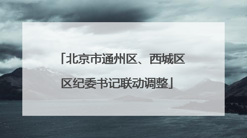 北京市通州区、西城区区纪委书记联动调整