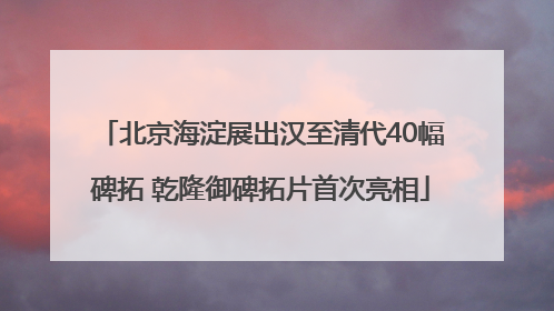 北京海淀展出汉至清代40幅碑拓 乾隆御碑拓片首次亮相