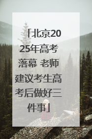 北京2025年高考落幕 老师建议考生高考后做好三件事