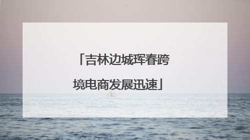 吉林边城珲春跨境电商发展迅速