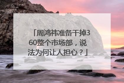 周鸿祎准备干掉360整个市场部，说法为何让人担心？