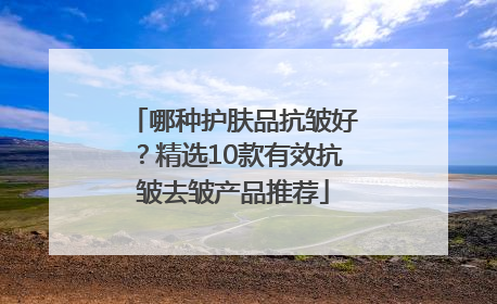 哪种护肤品抗皱好？精选10款有效抗皱去皱产品推荐