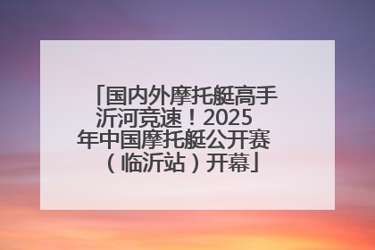国内外摩托艇高手沂河竞速！2025年中国摩托艇公开赛（临沂站）开幕