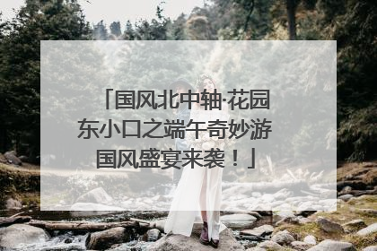 国风北中轴·花园东小口之端午奇妙游国风盛宴来袭！