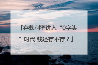 存款利率进入“0字头”时代 钱还存不存？
