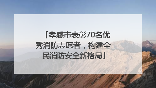 孝感市表彰70名优秀消防志愿者，构建全民消防安全新格局