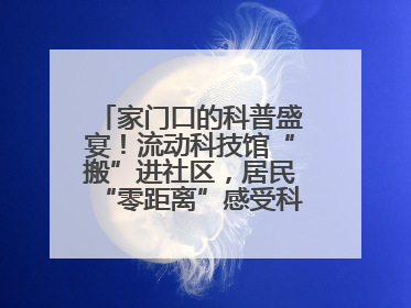 家门口的科普盛宴！流动科技馆“搬”进社区，居民“零距离”感受科技奥秘