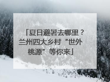 夏日避暑去哪里？兰州四大乡村“世外桃源”等你来