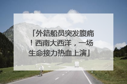 外籍船员突发腹痛！西南大西洋，一场生命接力热血上演