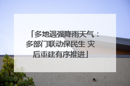 多地遇强降雨天气：多部门联动保民生 灾后重建有序推进