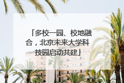 多校一园、校地融合，北京未来大学科技园启动共建