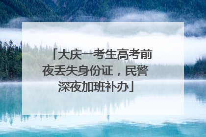 大庆一考生高考前夜丢失身份证，民警深夜加班补办