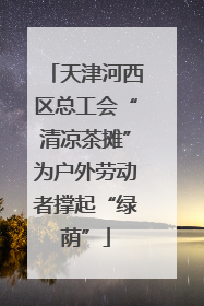 天津河西区总工会“清凉茶摊”为户外劳动者撑起“绿荫”
