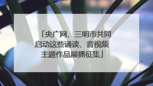 央广网、三明市共同启动这些诵读、音视频主题作品展播征集