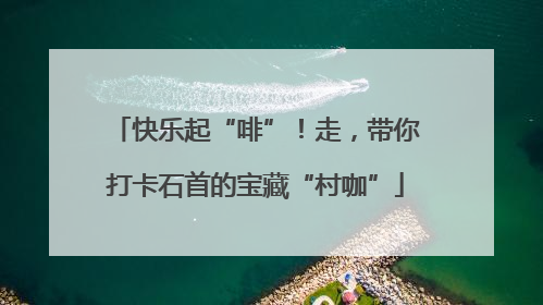快乐起“啡”！走，带你打卡石首的宝藏“村咖”