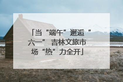 当“端午”邂逅“六一” 吉林文旅市场“热”力全开