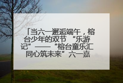当六一邂逅端午，榕台少年的双节 “乐游记”——“榕台童乐汇 同心筑未来”六一嘉年华活动顺利举行