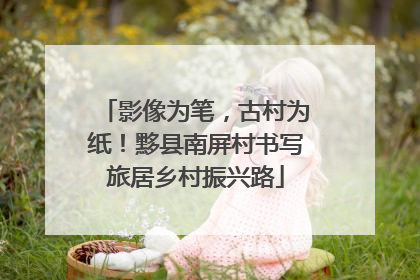 影像为笔，古村为纸！黟县南屏村书写旅居乡村振兴路