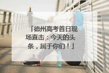 德州高考首日现场直击：今天的头条，属于你们！