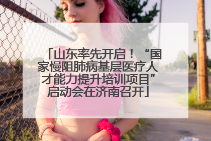 山东率先开启！“国家慢阻肺病基层医疗人才能力提升培训项目”启动会在济南召开