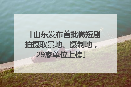 山东发布首批微短剧拍摄取景地、摄制地，29家单位上榜