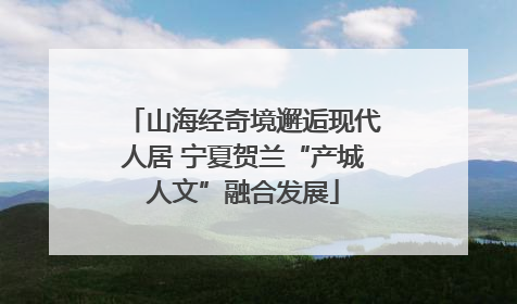 山海经奇境邂逅现代人居 宁夏贺兰“产城人文”融合发展