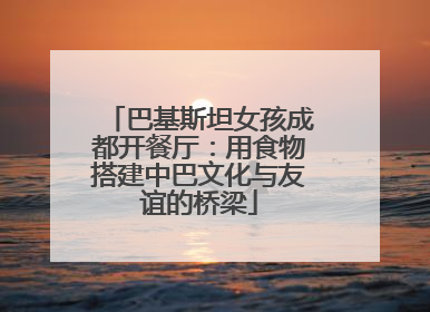 巴基斯坦女孩成都开餐厅：用食物搭建中巴文化与友谊的桥梁