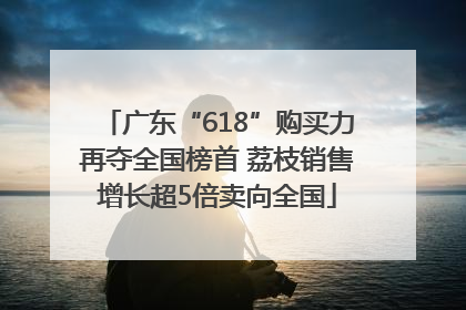 广东“618”购买力再夺全国榜首 荔枝销售增长超5倍卖向全国